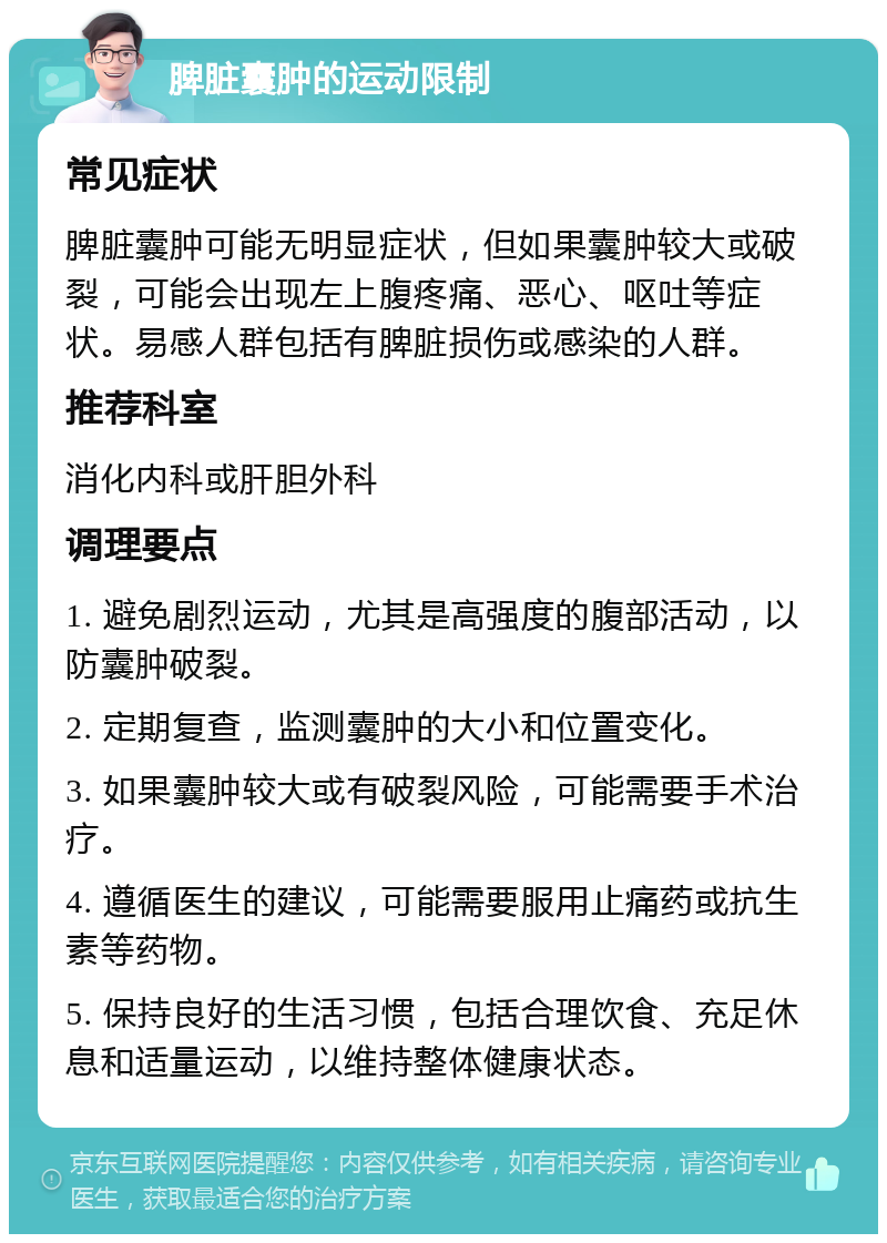 脾脏囊肿的运动限制 常见症状 脾脏囊肿可能无明显症状，但如果囊肿较大或破裂，可能会出现左上腹疼痛、恶心、呕吐等症状。易感人群包括有脾脏损伤或感染的人群。 推荐科室 消化内科或肝胆外科 调理要点 1. 避免剧烈运动，尤其是高强度的腹部活动，以防囊肿破裂。 2. 定期复查，监测囊肿的大小和位置变化。 3. 如果囊肿较大或有破裂风险，可能需要手术治疗。 4. 遵循医生的建议，可能需要服用止痛药或抗生素等药物。 5. 保持良好的生活习惯，包括合理饮食、充足休息和适量运动，以维持整体健康状态。