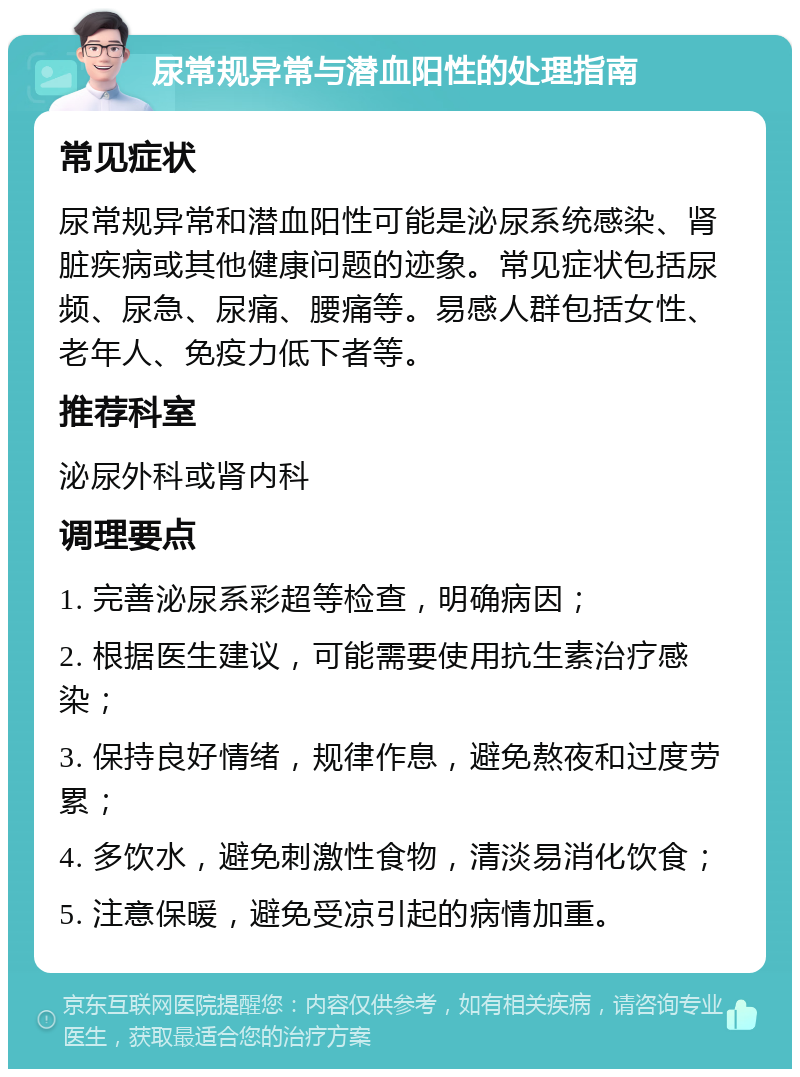 尿常规异常与潜血阳性的处理指南 常见症状 尿常规异常和潜血阳性可能是泌尿系统感染、肾脏疾病或其他健康问题的迹象。常见症状包括尿频、尿急、尿痛、腰痛等。易感人群包括女性、老年人、免疫力低下者等。 推荐科室 泌尿外科或肾内科 调理要点 1. 完善泌尿系彩超等检查，明确病因； 2. 根据医生建议，可能需要使用抗生素治疗感染； 3. 保持良好情绪，规律作息，避免熬夜和过度劳累； 4. 多饮水，避免刺激性食物，清淡易消化饮食； 5. 注意保暖，避免受凉引起的病情加重。