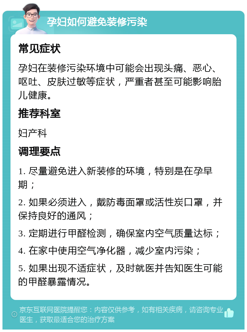 孕妇如何避免装修污染 常见症状 孕妇在装修污染环境中可能会出现头痛、恶心、呕吐、皮肤过敏等症状，严重者甚至可能影响胎儿健康。 推荐科室 妇产科 调理要点 1. 尽量避免进入新装修的环境，特别是在孕早期； 2. 如果必须进入，戴防毒面罩或活性炭口罩，并保持良好的通风； 3. 定期进行甲醛检测，确保室内空气质量达标； 4. 在家中使用空气净化器，减少室内污染； 5. 如果出现不适症状，及时就医并告知医生可能的甲醛暴露情况。