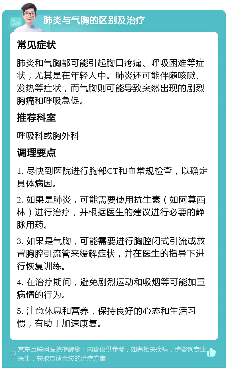 肺炎与气胸的区别及治疗 常见症状 肺炎和气胸都可能引起胸口疼痛、呼吸困难等症状，尤其是在年轻人中。肺炎还可能伴随咳嗽、发热等症状，而气胸则可能导致突然出现的剧烈胸痛和呼吸急促。 推荐科室 呼吸科或胸外科 调理要点 1. 尽快到医院进行胸部CT和血常规检查，以确定具体病因。 2. 如果是肺炎，可能需要使用抗生素（如阿莫西林）进行治疗，并根据医生的建议进行必要的静脉用药。 3. 如果是气胸，可能需要进行胸腔闭式引流或放置胸腔引流管来缓解症状，并在医生的指导下进行恢复训练。 4. 在治疗期间，避免剧烈运动和吸烟等可能加重病情的行为。 5. 注意休息和营养，保持良好的心态和生活习惯，有助于加速康复。