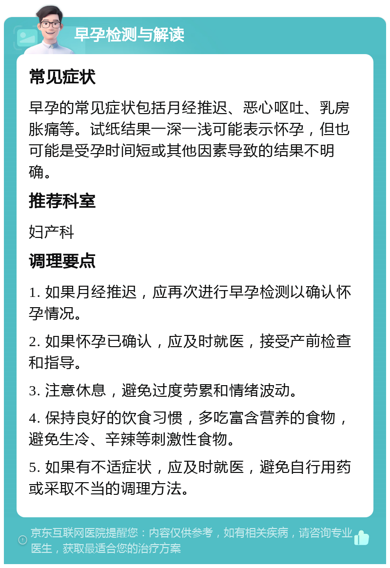 早孕检测与解读 常见症状 早孕的常见症状包括月经推迟、恶心呕吐、乳房胀痛等。试纸结果一深一浅可能表示怀孕，但也可能是受孕时间短或其他因素导致的结果不明确。 推荐科室 妇产科 调理要点 1. 如果月经推迟，应再次进行早孕检测以确认怀孕情况。 2. 如果怀孕已确认，应及时就医，接受产前检查和指导。 3. 注意休息，避免过度劳累和情绪波动。 4. 保持良好的饮食习惯，多吃富含营养的食物，避免生冷、辛辣等刺激性食物。 5. 如果有不适症状，应及时就医，避免自行用药或采取不当的调理方法。