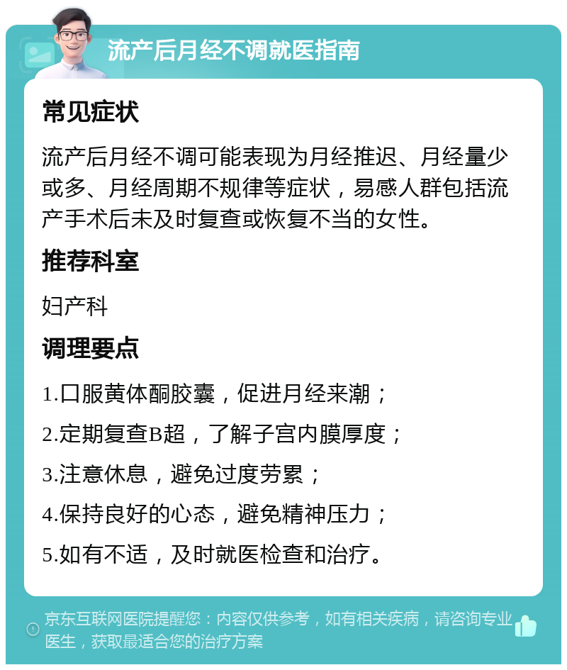 流产后月经不调就医指南 常见症状 流产后月经不调可能表现为月经推迟、月经量少或多、月经周期不规律等症状，易感人群包括流产手术后未及时复查或恢复不当的女性。 推荐科室 妇产科 调理要点 1.口服黄体酮胶囊，促进月经来潮； 2.定期复查B超，了解子宫内膜厚度； 3.注意休息，避免过度劳累； 4.保持良好的心态，避免精神压力； 5.如有不适，及时就医检查和治疗。