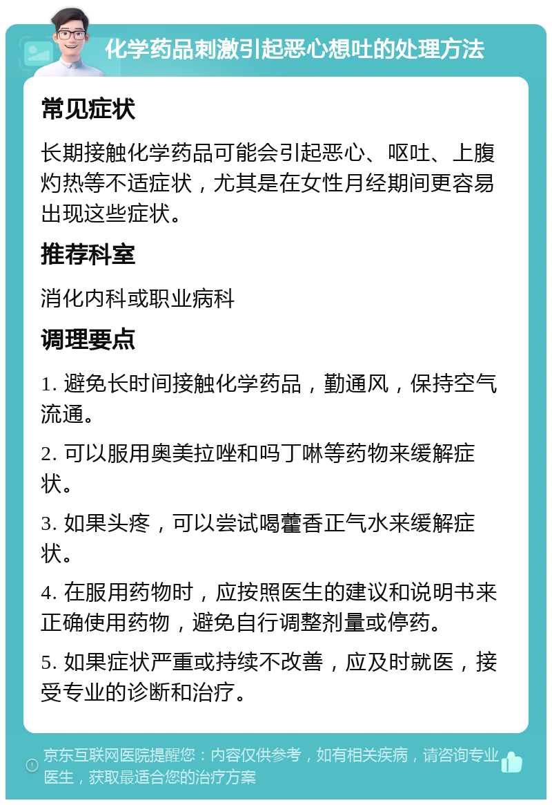 化学药品刺激引起恶心想吐的处理方法 常见症状 长期接触化学药品可能会引起恶心、呕吐、上腹灼热等不适症状，尤其是在女性月经期间更容易出现这些症状。 推荐科室 消化内科或职业病科 调理要点 1. 避免长时间接触化学药品，勤通风，保持空气流通。 2. 可以服用奥美拉唑和吗丁啉等药物来缓解症状。 3. 如果头疼，可以尝试喝藿香正气水来缓解症状。 4. 在服用药物时，应按照医生的建议和说明书来正确使用药物，避免自行调整剂量或停药。 5. 如果症状严重或持续不改善，应及时就医，接受专业的诊断和治疗。