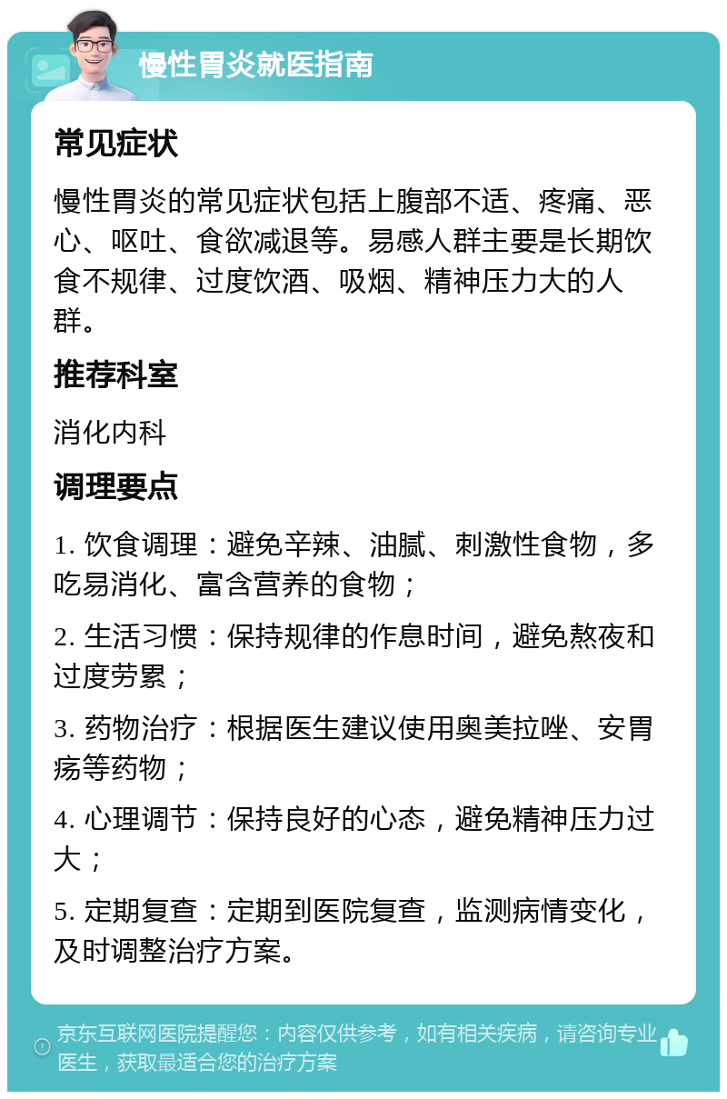 慢性胃炎就医指南 常见症状 慢性胃炎的常见症状包括上腹部不适、疼痛、恶心、呕吐、食欲减退等。易感人群主要是长期饮食不规律、过度饮酒、吸烟、精神压力大的人群。 推荐科室 消化内科 调理要点 1. 饮食调理：避免辛辣、油腻、刺激性食物，多吃易消化、富含营养的食物； 2. 生活习惯：保持规律的作息时间，避免熬夜和过度劳累； 3. 药物治疗：根据医生建议使用奥美拉唑、安胃疡等药物； 4. 心理调节：保持良好的心态，避免精神压力过大； 5. 定期复查：定期到医院复查，监测病情变化，及时调整治疗方案。