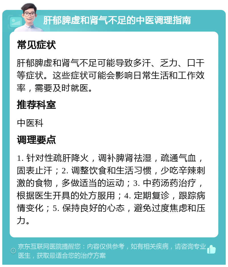 肝郁脾虚和肾气不足的中医调理指南 常见症状 肝郁脾虚和肾气不足可能导致多汗、乏力、口干等症状。这些症状可能会影响日常生活和工作效率，需要及时就医。 推荐科室 中医科 调理要点 1. 针对性疏肝降火，调补脾肾祛湿，疏通气血，固表止汗；2. 调整饮食和生活习惯，少吃辛辣刺激的食物，多做适当的运动；3. 中药汤药治疗，根据医生开具的处方服用；4. 定期复诊，跟踪病情变化；5. 保持良好的心态，避免过度焦虑和压力。