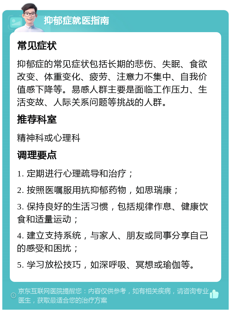 抑郁症就医指南 常见症状 抑郁症的常见症状包括长期的悲伤、失眠、食欲改变、体重变化、疲劳、注意力不集中、自我价值感下降等。易感人群主要是面临工作压力、生活变故、人际关系问题等挑战的人群。 推荐科室 精神科或心理科 调理要点 1. 定期进行心理疏导和治疗； 2. 按照医嘱服用抗抑郁药物，如思瑞康； 3. 保持良好的生活习惯，包括规律作息、健康饮食和适量运动； 4. 建立支持系统，与家人、朋友或同事分享自己的感受和困扰； 5. 学习放松技巧，如深呼吸、冥想或瑜伽等。