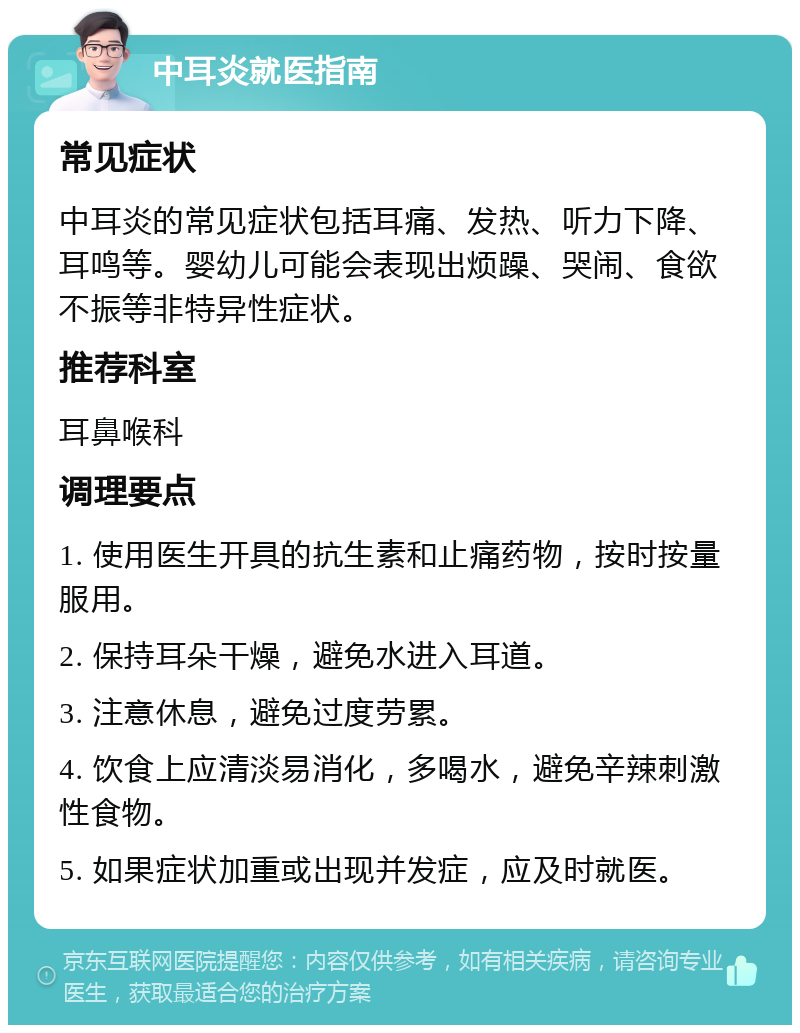 中耳炎就医指南 常见症状 中耳炎的常见症状包括耳痛、发热、听力下降、耳鸣等。婴幼儿可能会表现出烦躁、哭闹、食欲不振等非特异性症状。 推荐科室 耳鼻喉科 调理要点 1. 使用医生开具的抗生素和止痛药物，按时按量服用。 2. 保持耳朵干燥，避免水进入耳道。 3. 注意休息，避免过度劳累。 4. 饮食上应清淡易消化，多喝水，避免辛辣刺激性食物。 5. 如果症状加重或出现并发症，应及时就医。