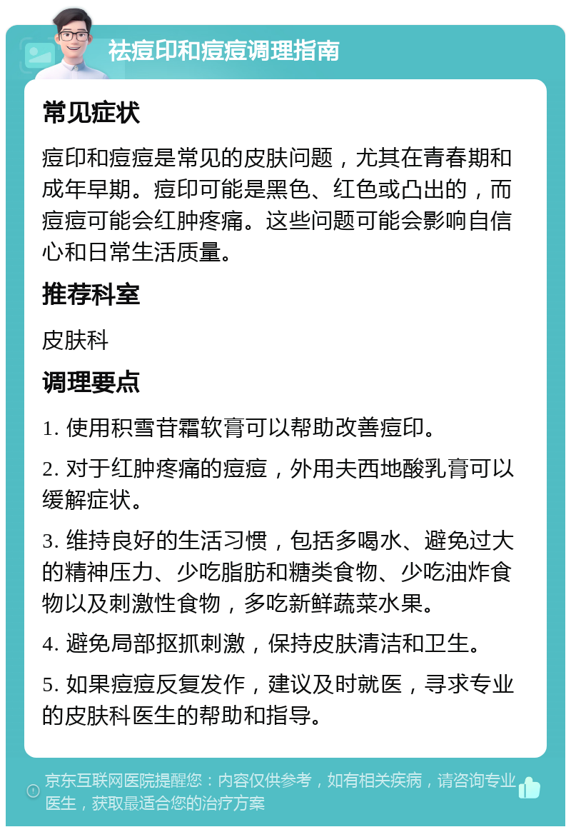 祛痘印和痘痘调理指南 常见症状 痘印和痘痘是常见的皮肤问题，尤其在青春期和成年早期。痘印可能是黑色、红色或凸出的，而痘痘可能会红肿疼痛。这些问题可能会影响自信心和日常生活质量。 推荐科室 皮肤科 调理要点 1. 使用积雪苷霜软膏可以帮助改善痘印。 2. 对于红肿疼痛的痘痘，外用夫西地酸乳膏可以缓解症状。 3. 维持良好的生活习惯，包括多喝水、避免过大的精神压力、少吃脂肪和糖类食物、少吃油炸食物以及刺激性食物，多吃新鲜蔬菜水果。 4. 避免局部抠抓刺激，保持皮肤清洁和卫生。 5. 如果痘痘反复发作，建议及时就医，寻求专业的皮肤科医生的帮助和指导。