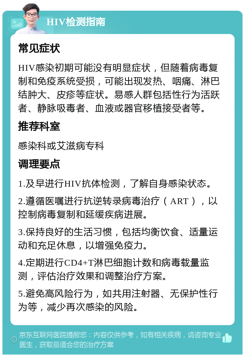 HIV检测指南 常见症状 HIV感染初期可能没有明显症状，但随着病毒复制和免疫系统受损，可能出现发热、咽痛、淋巴结肿大、皮疹等症状。易感人群包括性行为活跃者、静脉吸毒者、血液或器官移植接受者等。 推荐科室 感染科或艾滋病专科 调理要点 1.及早进行HIV抗体检测，了解自身感染状态。 2.遵循医嘱进行抗逆转录病毒治疗（ART），以控制病毒复制和延缓疾病进展。 3.保持良好的生活习惯，包括均衡饮食、适量运动和充足休息，以增强免疫力。 4.定期进行CD4+T淋巴细胞计数和病毒载量监测，评估治疗效果和调整治疗方案。 5.避免高风险行为，如共用注射器、无保护性行为等，减少再次感染的风险。