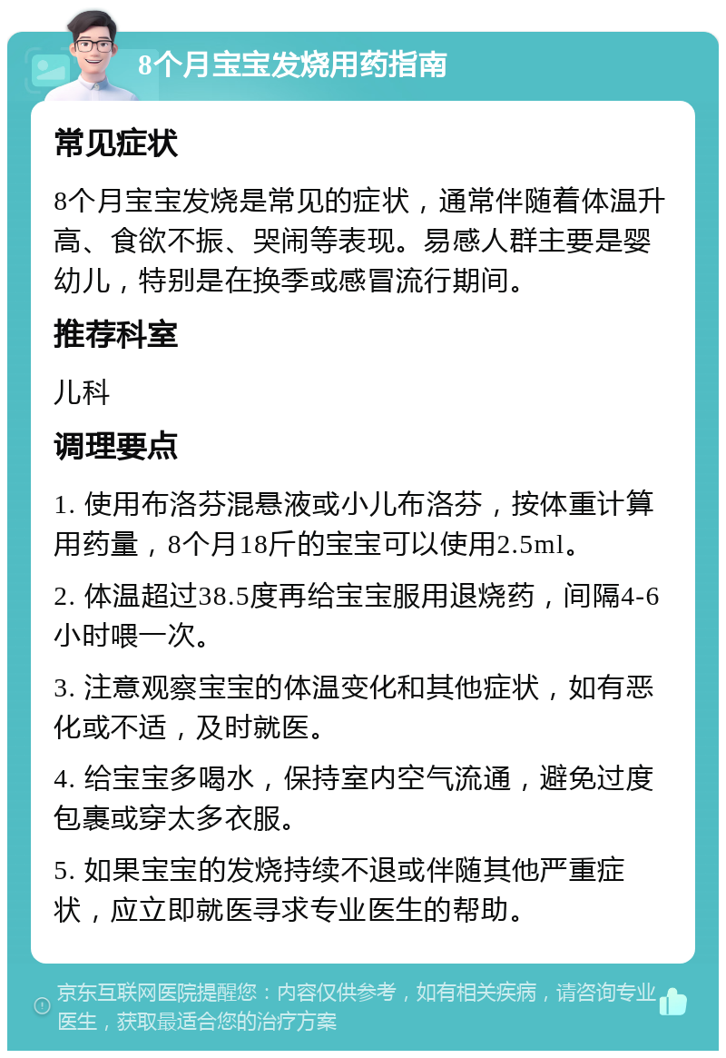 8个月宝宝发烧用药指南 常见症状 8个月宝宝发烧是常见的症状，通常伴随着体温升高、食欲不振、哭闹等表现。易感人群主要是婴幼儿，特别是在换季或感冒流行期间。 推荐科室 儿科 调理要点 1. 使用布洛芬混悬液或小儿布洛芬，按体重计算用药量，8个月18斤的宝宝可以使用2.5ml。 2. 体温超过38.5度再给宝宝服用退烧药，间隔4-6小时喂一次。 3. 注意观察宝宝的体温变化和其他症状，如有恶化或不适，及时就医。 4. 给宝宝多喝水，保持室内空气流通，避免过度包裹或穿太多衣服。 5. 如果宝宝的发烧持续不退或伴随其他严重症状，应立即就医寻求专业医生的帮助。