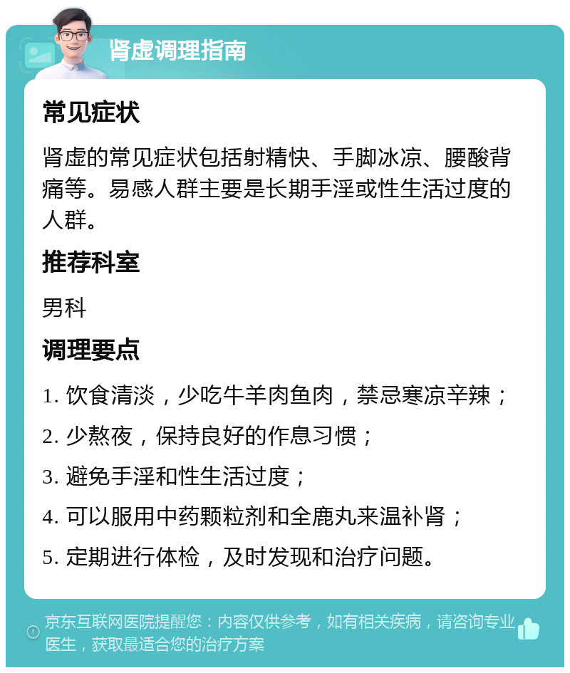 肾虚调理指南 常见症状 肾虚的常见症状包括射精快、手脚冰凉、腰酸背痛等。易感人群主要是长期手淫或性生活过度的人群。 推荐科室 男科 调理要点 1. 饮食清淡，少吃牛羊肉鱼肉，禁忌寒凉辛辣； 2. 少熬夜，保持良好的作息习惯； 3. 避免手淫和性生活过度； 4. 可以服用中药颗粒剂和全鹿丸来温补肾； 5. 定期进行体检，及时发现和治疗问题。