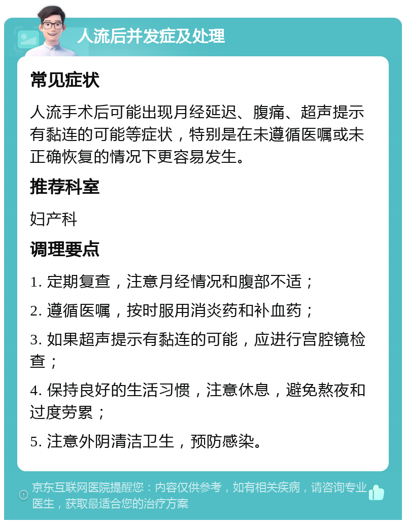 人流后并发症及处理 常见症状 人流手术后可能出现月经延迟、腹痛、超声提示有黏连的可能等症状，特别是在未遵循医嘱或未正确恢复的情况下更容易发生。 推荐科室 妇产科 调理要点 1. 定期复查，注意月经情况和腹部不适； 2. 遵循医嘱，按时服用消炎药和补血药； 3. 如果超声提示有黏连的可能，应进行宫腔镜检查； 4. 保持良好的生活习惯，注意休息，避免熬夜和过度劳累； 5. 注意外阴清洁卫生，预防感染。