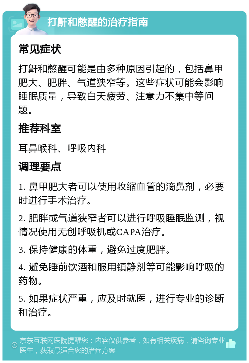 打鼾和憋醒的治疗指南 常见症状 打鼾和憋醒可能是由多种原因引起的，包括鼻甲肥大、肥胖、气道狭窄等。这些症状可能会影响睡眠质量，导致白天疲劳、注意力不集中等问题。 推荐科室 耳鼻喉科、呼吸内科 调理要点 1. 鼻甲肥大者可以使用收缩血管的滴鼻剂，必要时进行手术治疗。 2. 肥胖或气道狭窄者可以进行呼吸睡眠监测，视情况使用无创呼吸机或CAPA治疗。 3. 保持健康的体重，避免过度肥胖。 4. 避免睡前饮酒和服用镇静剂等可能影响呼吸的药物。 5. 如果症状严重，应及时就医，进行专业的诊断和治疗。