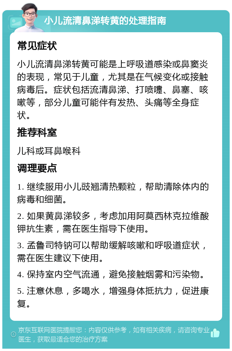 小儿流清鼻涕转黄的处理指南 常见症状 小儿流清鼻涕转黄可能是上呼吸道感染或鼻窦炎的表现，常见于儿童，尤其是在气候变化或接触病毒后。症状包括流清鼻涕、打喷嚏、鼻塞、咳嗽等，部分儿童可能伴有发热、头痛等全身症状。 推荐科室 儿科或耳鼻喉科 调理要点 1. 继续服用小儿豉翘清热颗粒，帮助清除体内的病毒和细菌。 2. 如果黄鼻涕较多，考虑加用阿莫西林克拉维酸钾抗生素，需在医生指导下使用。 3. 孟鲁司特钠可以帮助缓解咳嗽和呼吸道症状，需在医生建议下使用。 4. 保持室内空气流通，避免接触烟雾和污染物。 5. 注意休息，多喝水，增强身体抵抗力，促进康复。