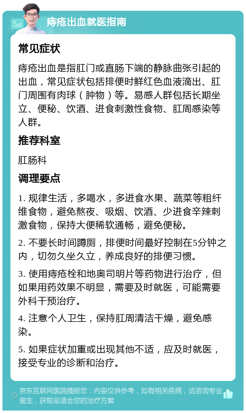 痔疮出血就医指南 常见症状 痔疮出血是指肛门或直肠下端的静脉曲张引起的出血，常见症状包括排便时鲜红色血液滴出、肛门周围有肉球（肿物）等。易感人群包括长期坐立、便秘、饮酒、进食刺激性食物、肛周感染等人群。 推荐科室 肛肠科 调理要点 1. 规律生活，多喝水，多进食水果、蔬菜等粗纤维食物，避免熬夜、吸烟、饮酒、少进食辛辣刺激食物，保持大便稀软通畅，避免便秘。 2. 不要长时间蹲厕，排便时间最好控制在5分钟之内，切勿久坐久立，养成良好的排便习惯。 3. 使用痔疮栓和地奥司明片等药物进行治疗，但如果用药效果不明显，需要及时就医，可能需要外科干预治疗。 4. 注意个人卫生，保持肛周清洁干燥，避免感染。 5. 如果症状加重或出现其他不适，应及时就医，接受专业的诊断和治疗。