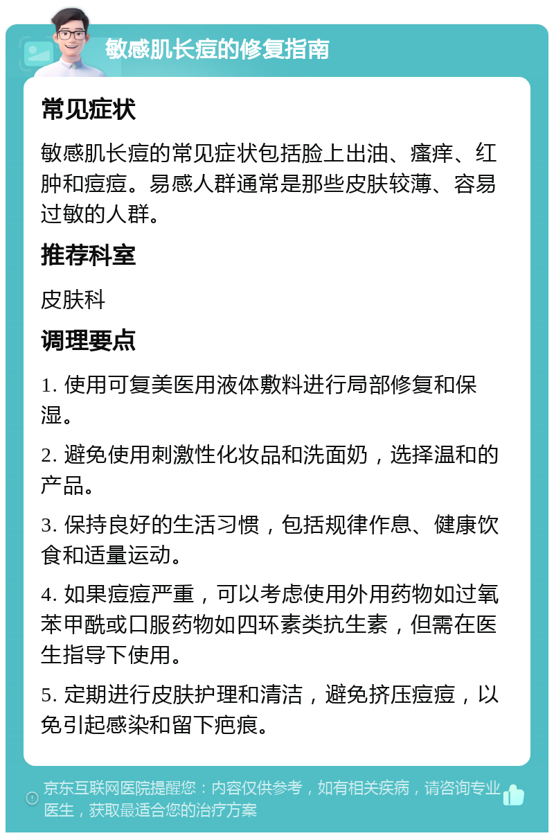 敏感肌长痘的修复指南 常见症状 敏感肌长痘的常见症状包括脸上出油、瘙痒、红肿和痘痘。易感人群通常是那些皮肤较薄、容易过敏的人群。 推荐科室 皮肤科 调理要点 1. 使用可复美医用液体敷料进行局部修复和保湿。 2. 避免使用刺激性化妆品和洗面奶，选择温和的产品。 3. 保持良好的生活习惯，包括规律作息、健康饮食和适量运动。 4. 如果痘痘严重，可以考虑使用外用药物如过氧苯甲酰或口服药物如四环素类抗生素，但需在医生指导下使用。 5. 定期进行皮肤护理和清洁，避免挤压痘痘，以免引起感染和留下疤痕。