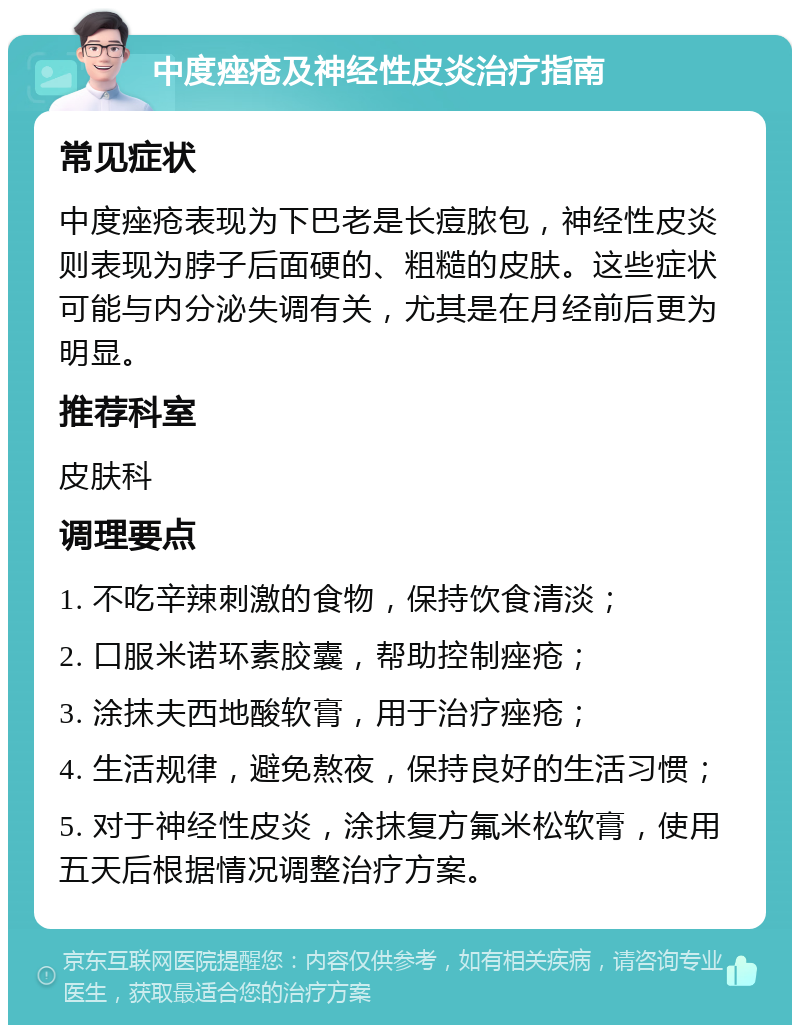 中度痤疮及神经性皮炎治疗指南 常见症状 中度痤疮表现为下巴老是长痘脓包，神经性皮炎则表现为脖子后面硬的、粗糙的皮肤。这些症状可能与内分泌失调有关，尤其是在月经前后更为明显。 推荐科室 皮肤科 调理要点 1. 不吃辛辣刺激的食物，保持饮食清淡； 2. 口服米诺环素胶囊，帮助控制痤疮； 3. 涂抹夫西地酸软膏，用于治疗痤疮； 4. 生活规律，避免熬夜，保持良好的生活习惯； 5. 对于神经性皮炎，涂抹复方氟米松软膏，使用五天后根据情况调整治疗方案。