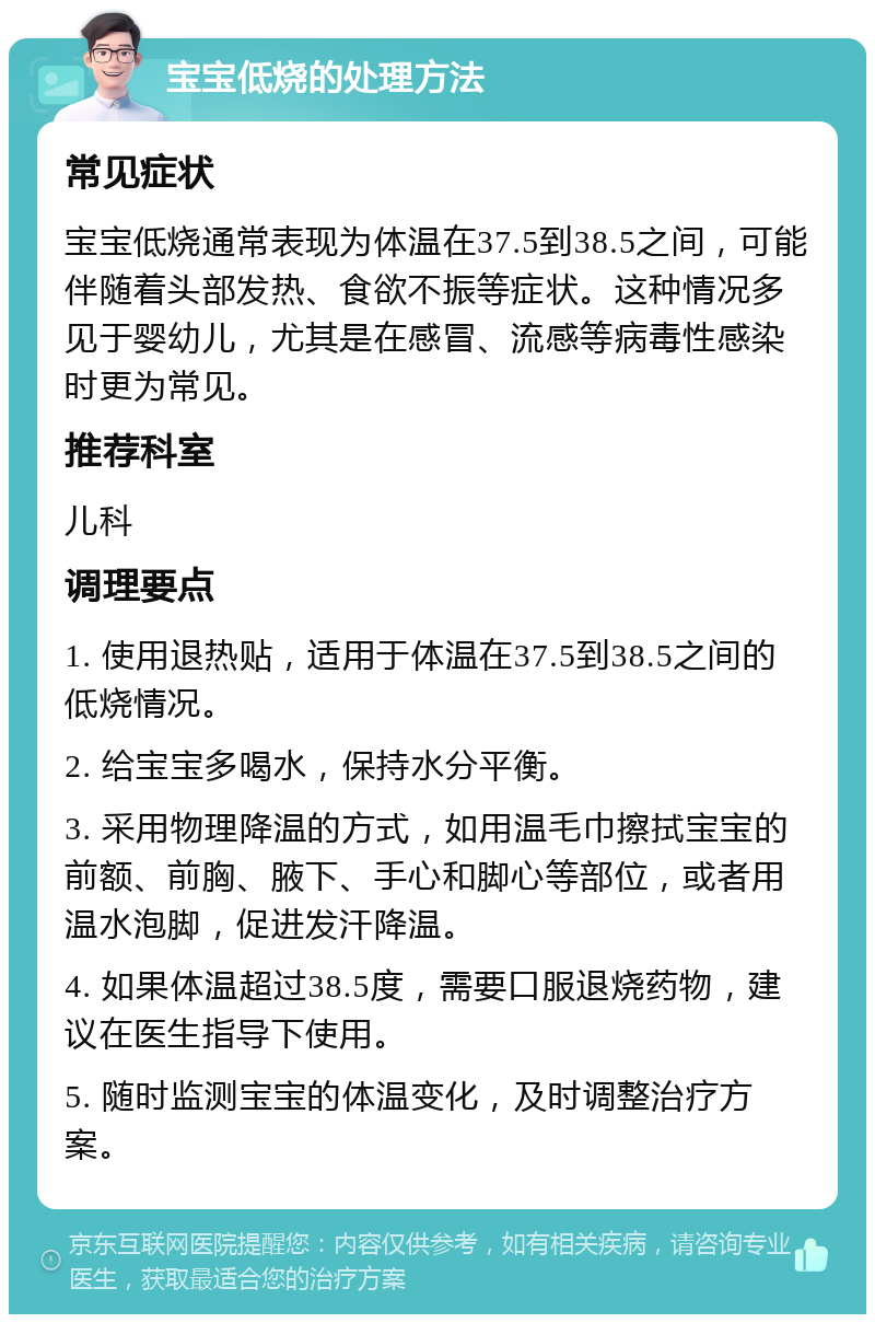 宝宝低烧的处理方法 常见症状 宝宝低烧通常表现为体温在37.5到38.5之间，可能伴随着头部发热、食欲不振等症状。这种情况多见于婴幼儿，尤其是在感冒、流感等病毒性感染时更为常见。 推荐科室 儿科 调理要点 1. 使用退热贴，适用于体温在37.5到38.5之间的低烧情况。 2. 给宝宝多喝水，保持水分平衡。 3. 采用物理降温的方式，如用温毛巾擦拭宝宝的前额、前胸、腋下、手心和脚心等部位，或者用温水泡脚，促进发汗降温。 4. 如果体温超过38.5度，需要口服退烧药物，建议在医生指导下使用。 5. 随时监测宝宝的体温变化，及时调整治疗方案。