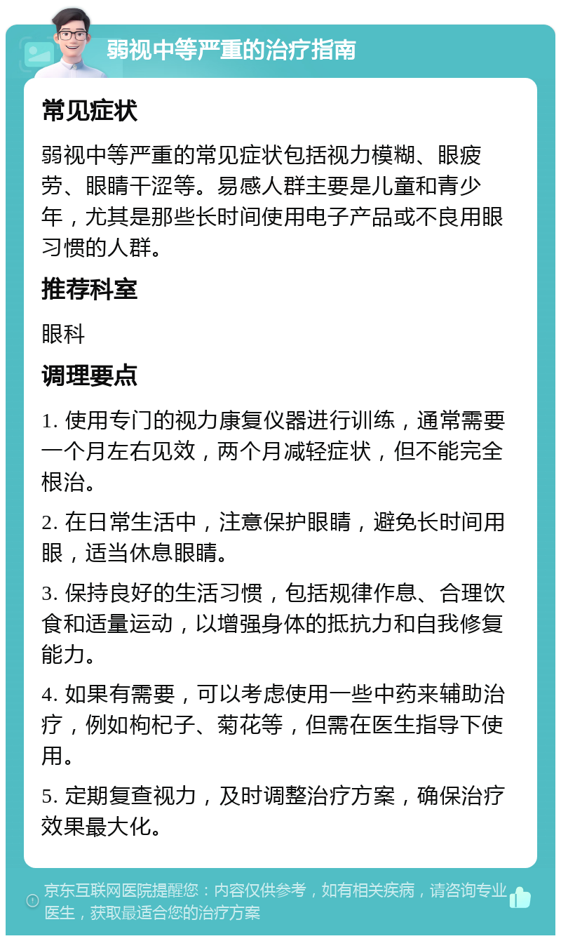 弱视中等严重的治疗指南 常见症状 弱视中等严重的常见症状包括视力模糊、眼疲劳、眼睛干涩等。易感人群主要是儿童和青少年，尤其是那些长时间使用电子产品或不良用眼习惯的人群。 推荐科室 眼科 调理要点 1. 使用专门的视力康复仪器进行训练，通常需要一个月左右见效，两个月减轻症状，但不能完全根治。 2. 在日常生活中，注意保护眼睛，避免长时间用眼，适当休息眼睛。 3. 保持良好的生活习惯，包括规律作息、合理饮食和适量运动，以增强身体的抵抗力和自我修复能力。 4. 如果有需要，可以考虑使用一些中药来辅助治疗，例如枸杞子、菊花等，但需在医生指导下使用。 5. 定期复查视力，及时调整治疗方案，确保治疗效果最大化。