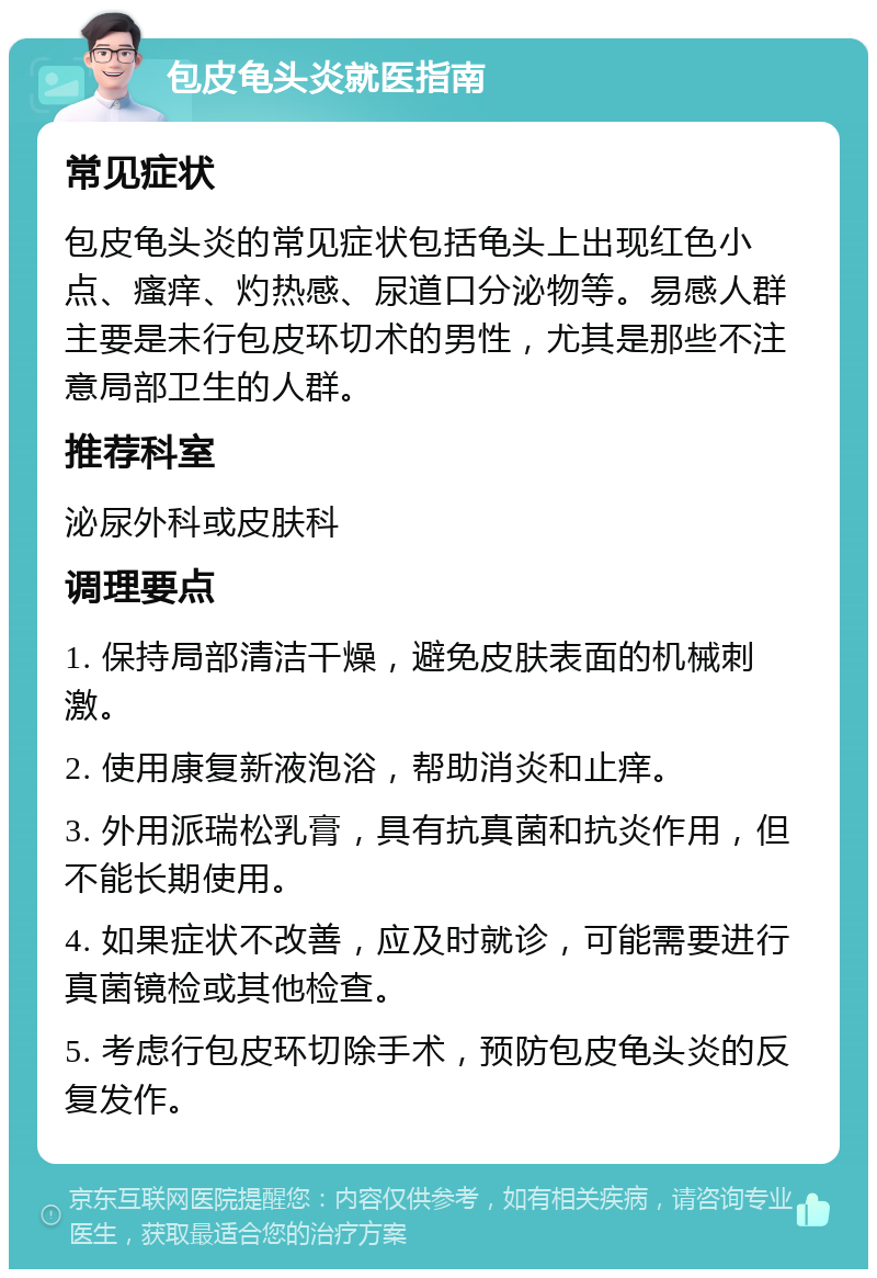 包皮龟头炎就医指南 常见症状 包皮龟头炎的常见症状包括龟头上出现红色小点、瘙痒、灼热感、尿道口分泌物等。易感人群主要是未行包皮环切术的男性，尤其是那些不注意局部卫生的人群。 推荐科室 泌尿外科或皮肤科 调理要点 1. 保持局部清洁干燥，避免皮肤表面的机械刺激。 2. 使用康复新液泡浴，帮助消炎和止痒。 3. 外用派瑞松乳膏，具有抗真菌和抗炎作用，但不能长期使用。 4. 如果症状不改善，应及时就诊，可能需要进行真菌镜检或其他检查。 5. 考虑行包皮环切除手术，预防包皮龟头炎的反复发作。