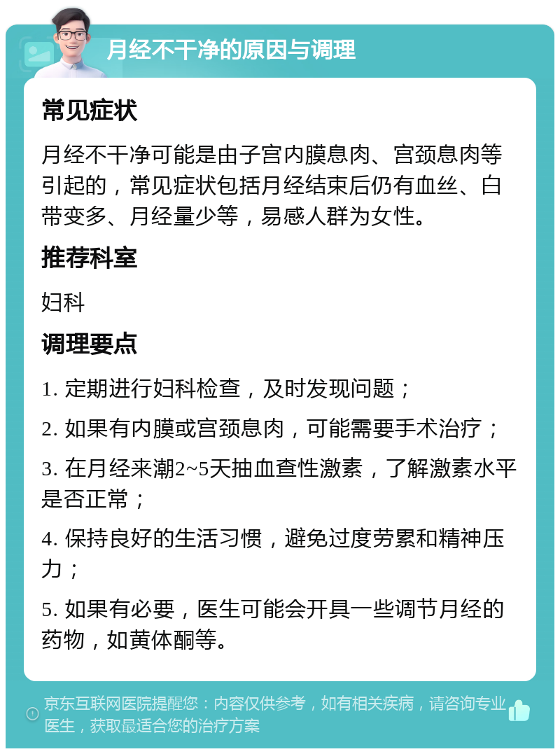 月经不干净的原因与调理 常见症状 月经不干净可能是由子宫内膜息肉、宫颈息肉等引起的，常见症状包括月经结束后仍有血丝、白带变多、月经量少等，易感人群为女性。 推荐科室 妇科 调理要点 1. 定期进行妇科检查，及时发现问题； 2. 如果有内膜或宫颈息肉，可能需要手术治疗； 3. 在月经来潮2~5天抽血查性激素，了解激素水平是否正常； 4. 保持良好的生活习惯，避免过度劳累和精神压力； 5. 如果有必要，医生可能会开具一些调节月经的药物，如黄体酮等。