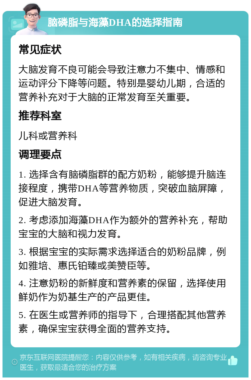 脑磷脂与海藻DHA的选择指南 常见症状 大脑发育不良可能会导致注意力不集中、情感和运动评分下降等问题。特别是婴幼儿期，合适的营养补充对于大脑的正常发育至关重要。 推荐科室 儿科或营养科 调理要点 1. 选择含有脑磷脂群的配方奶粉，能够提升脑连接程度，携带DHA等营养物质，突破血脑屏障，促进大脑发育。 2. 考虑添加海藻DHA作为额外的营养补充，帮助宝宝的大脑和视力发育。 3. 根据宝宝的实际需求选择适合的奶粉品牌，例如雅培、惠氏铂臻或美赞臣等。 4. 注意奶粉的新鲜度和营养素的保留，选择使用鲜奶作为奶基生产的产品更佳。 5. 在医生或营养师的指导下，合理搭配其他营养素，确保宝宝获得全面的营养支持。