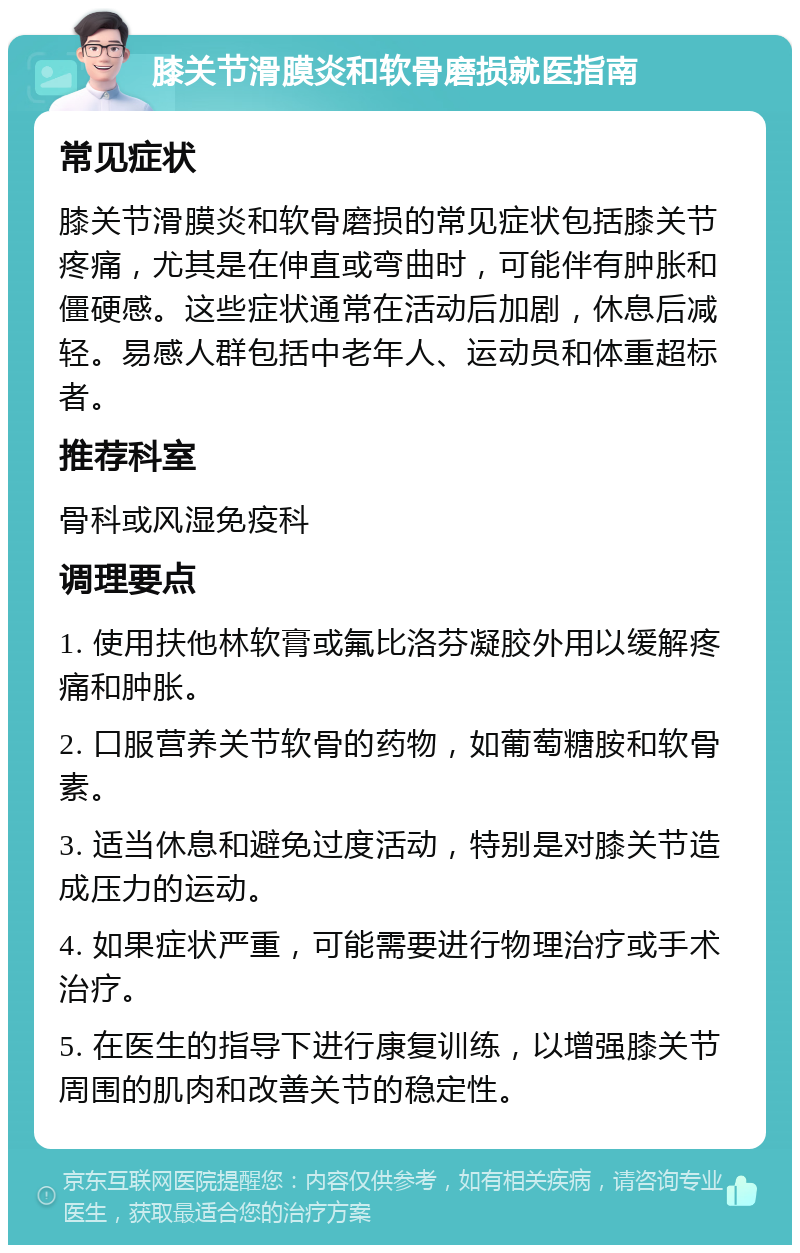 膝关节滑膜炎和软骨磨损就医指南 常见症状 膝关节滑膜炎和软骨磨损的常见症状包括膝关节疼痛，尤其是在伸直或弯曲时，可能伴有肿胀和僵硬感。这些症状通常在活动后加剧，休息后减轻。易感人群包括中老年人、运动员和体重超标者。 推荐科室 骨科或风湿免疫科 调理要点 1. 使用扶他林软膏或氟比洛芬凝胶外用以缓解疼痛和肿胀。 2. 口服营养关节软骨的药物，如葡萄糖胺和软骨素。 3. 适当休息和避免过度活动，特别是对膝关节造成压力的运动。 4. 如果症状严重，可能需要进行物理治疗或手术治疗。 5. 在医生的指导下进行康复训练，以增强膝关节周围的肌肉和改善关节的稳定性。