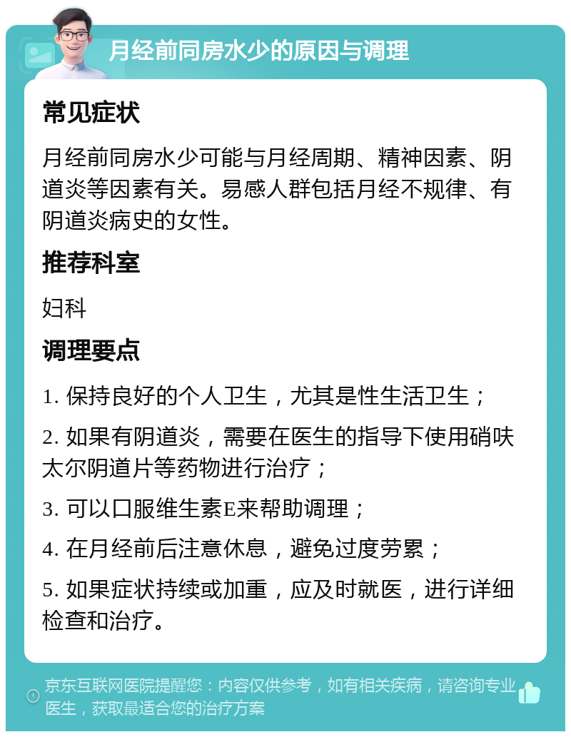 月经前同房水少的原因与调理 常见症状 月经前同房水少可能与月经周期、精神因素、阴道炎等因素有关。易感人群包括月经不规律、有阴道炎病史的女性。 推荐科室 妇科 调理要点 1. 保持良好的个人卫生，尤其是性生活卫生； 2. 如果有阴道炎，需要在医生的指导下使用硝呋太尔阴道片等药物进行治疗； 3. 可以口服维生素E来帮助调理； 4. 在月经前后注意休息，避免过度劳累； 5. 如果症状持续或加重，应及时就医，进行详细检查和治疗。