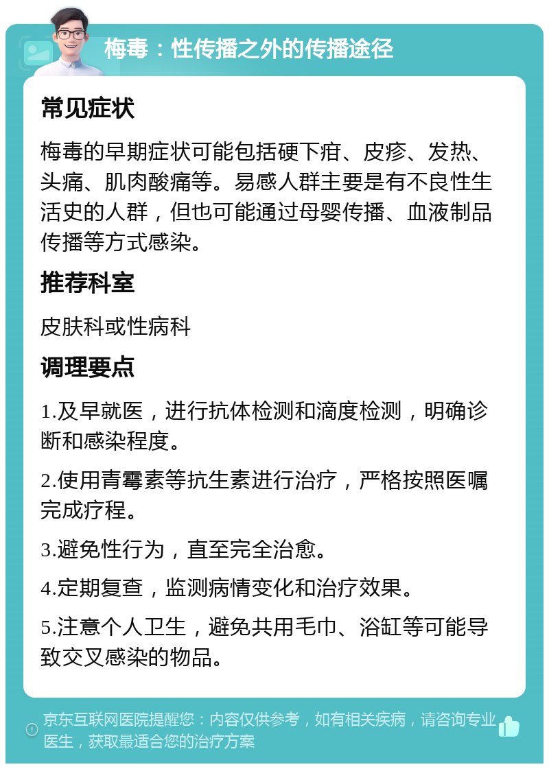 梅毒：性传播之外的传播途径 常见症状 梅毒的早期症状可能包括硬下疳、皮疹、发热、头痛、肌肉酸痛等。易感人群主要是有不良性生活史的人群，但也可能通过母婴传播、血液制品传播等方式感染。 推荐科室 皮肤科或性病科 调理要点 1.及早就医，进行抗体检测和滴度检测，明确诊断和感染程度。 2.使用青霉素等抗生素进行治疗，严格按照医嘱完成疗程。 3.避免性行为，直至完全治愈。 4.定期复查，监测病情变化和治疗效果。 5.注意个人卫生，避免共用毛巾、浴缸等可能导致交叉感染的物品。