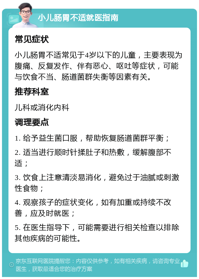 小儿肠胃不适就医指南 常见症状 小儿肠胃不适常见于4岁以下的儿童，主要表现为腹痛、反复发作、伴有恶心、呕吐等症状，可能与饮食不当、肠道菌群失衡等因素有关。 推荐科室 儿科或消化内科 调理要点 1. 给予益生菌口服，帮助恢复肠道菌群平衡； 2. 适当进行顺时针揉肚子和热敷，缓解腹部不适； 3. 饮食上注意清淡易消化，避免过于油腻或刺激性食物； 4. 观察孩子的症状变化，如有加重或持续不改善，应及时就医； 5. 在医生指导下，可能需要进行相关检查以排除其他疾病的可能性。