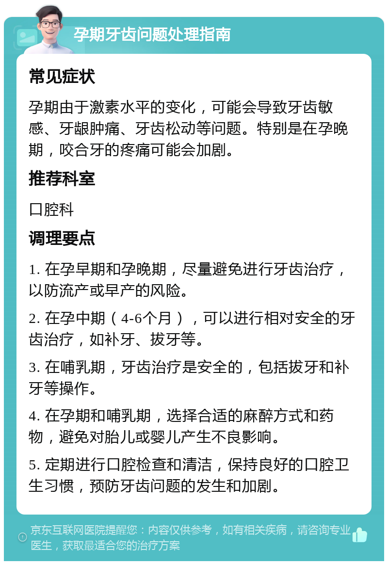 孕期牙齿问题处理指南 常见症状 孕期由于激素水平的变化，可能会导致牙齿敏感、牙龈肿痛、牙齿松动等问题。特别是在孕晚期，咬合牙的疼痛可能会加剧。 推荐科室 口腔科 调理要点 1. 在孕早期和孕晚期，尽量避免进行牙齿治疗，以防流产或早产的风险。 2. 在孕中期（4-6个月），可以进行相对安全的牙齿治疗，如补牙、拔牙等。 3. 在哺乳期，牙齿治疗是安全的，包括拔牙和补牙等操作。 4. 在孕期和哺乳期，选择合适的麻醉方式和药物，避免对胎儿或婴儿产生不良影响。 5. 定期进行口腔检查和清洁，保持良好的口腔卫生习惯，预防牙齿问题的发生和加剧。