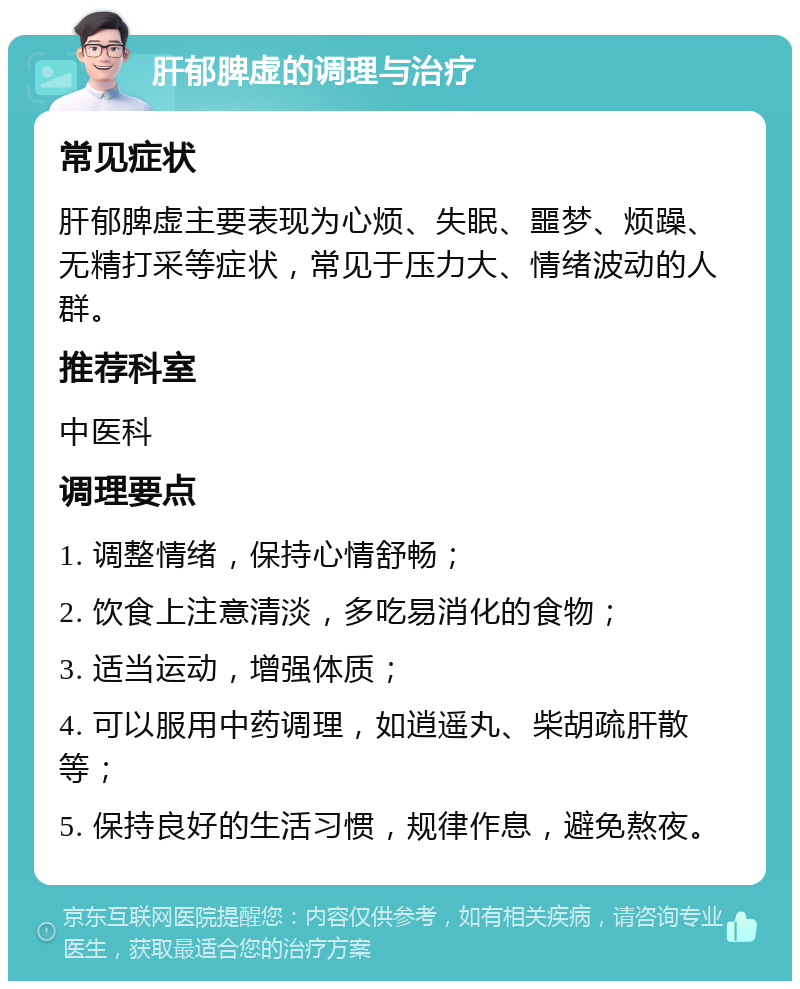 肝郁脾虚的调理与治疗 常见症状 肝郁脾虚主要表现为心烦、失眠、噩梦、烦躁、无精打采等症状，常见于压力大、情绪波动的人群。 推荐科室 中医科 调理要点 1. 调整情绪，保持心情舒畅； 2. 饮食上注意清淡，多吃易消化的食物； 3. 适当运动，增强体质； 4. 可以服用中药调理，如逍遥丸、柴胡疏肝散等； 5. 保持良好的生活习惯，规律作息，避免熬夜。