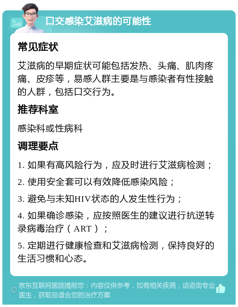 口交感染艾滋病的可能性 常见症状 艾滋病的早期症状可能包括发热、头痛、肌肉疼痛、皮疹等，易感人群主要是与感染者有性接触的人群，包括口交行为。 推荐科室 感染科或性病科 调理要点 1. 如果有高风险行为，应及时进行艾滋病检测； 2. 使用安全套可以有效降低感染风险； 3. 避免与未知HIV状态的人发生性行为； 4. 如果确诊感染，应按照医生的建议进行抗逆转录病毒治疗（ART）； 5. 定期进行健康检查和艾滋病检测，保持良好的生活习惯和心态。