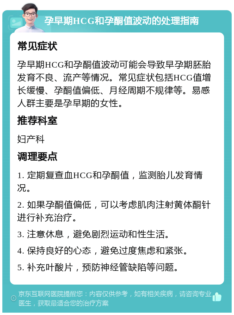 孕早期HCG和孕酮值波动的处理指南 常见症状 孕早期HCG和孕酮值波动可能会导致早孕期胚胎发育不良、流产等情况。常见症状包括HCG值增长缓慢、孕酮值偏低、月经周期不规律等。易感人群主要是孕早期的女性。 推荐科室 妇产科 调理要点 1. 定期复查血HCG和孕酮值，监测胎儿发育情况。 2. 如果孕酮值偏低，可以考虑肌肉注射黄体酮针进行补充治疗。 3. 注意休息，避免剧烈运动和性生活。 4. 保持良好的心态，避免过度焦虑和紧张。 5. 补充叶酸片，预防神经管缺陷等问题。