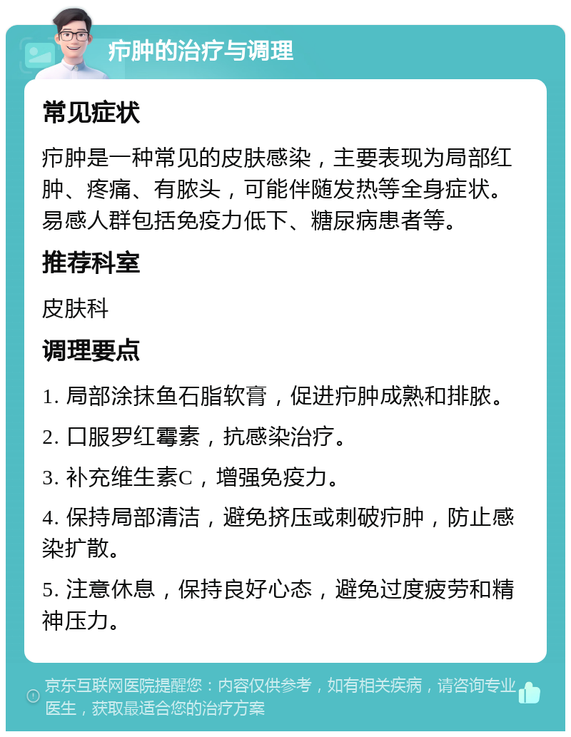 疖肿的治疗与调理 常见症状 疖肿是一种常见的皮肤感染，主要表现为局部红肿、疼痛、有脓头，可能伴随发热等全身症状。易感人群包括免疫力低下、糖尿病患者等。 推荐科室 皮肤科 调理要点 1. 局部涂抹鱼石脂软膏，促进疖肿成熟和排脓。 2. 口服罗红霉素，抗感染治疗。 3. 补充维生素C，增强免疫力。 4. 保持局部清洁，避免挤压或刺破疖肿，防止感染扩散。 5. 注意休息，保持良好心态，避免过度疲劳和精神压力。