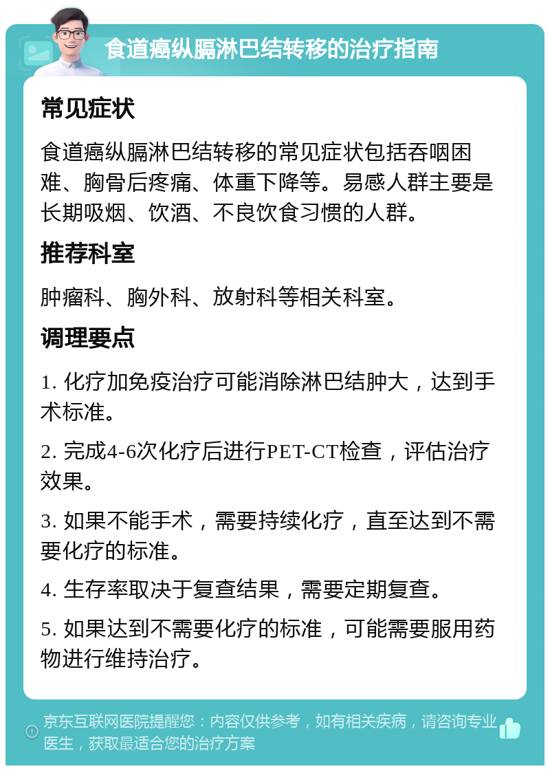 食道癌纵膈淋巴结转移的治疗指南 常见症状 食道癌纵膈淋巴结转移的常见症状包括吞咽困难、胸骨后疼痛、体重下降等。易感人群主要是长期吸烟、饮酒、不良饮食习惯的人群。 推荐科室 肿瘤科、胸外科、放射科等相关科室。 调理要点 1. 化疗加免疫治疗可能消除淋巴结肿大，达到手术标准。 2. 完成4-6次化疗后进行PET-CT检查，评估治疗效果。 3. 如果不能手术，需要持续化疗，直至达到不需要化疗的标准。 4. 生存率取决于复查结果，需要定期复查。 5. 如果达到不需要化疗的标准，可能需要服用药物进行维持治疗。