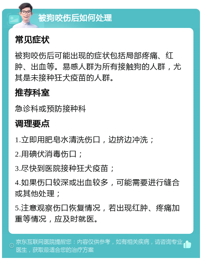 被狗咬伤后如何处理 常见症状 被狗咬伤后可能出现的症状包括局部疼痛、红肿、出血等。易感人群为所有接触狗的人群，尤其是未接种狂犬疫苗的人群。 推荐科室 急诊科或预防接种科 调理要点 1.立即用肥皂水清洗伤口，边挤边冲洗； 2.用碘伏消毒伤口； 3.尽快到医院接种狂犬疫苗； 4.如果伤口较深或出血较多，可能需要进行缝合或其他处理； 5.注意观察伤口恢复情况，若出现红肿、疼痛加重等情况，应及时就医。