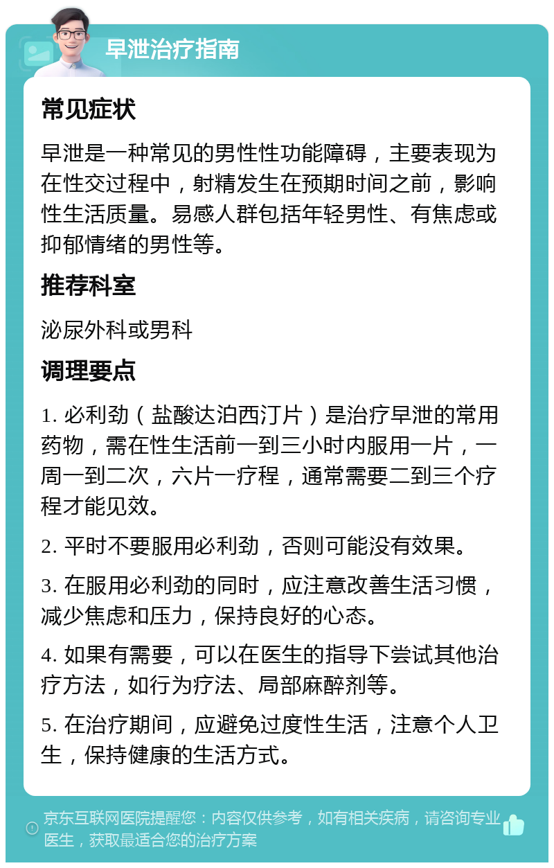 早泄治疗指南 常见症状 早泄是一种常见的男性性功能障碍，主要表现为在性交过程中，射精发生在预期时间之前，影响性生活质量。易感人群包括年轻男性、有焦虑或抑郁情绪的男性等。 推荐科室 泌尿外科或男科 调理要点 1. 必利劲（盐酸达泊西汀片）是治疗早泄的常用药物，需在性生活前一到三小时内服用一片，一周一到二次，六片一疗程，通常需要二到三个疗程才能见效。 2. 平时不要服用必利劲，否则可能没有效果。 3. 在服用必利劲的同时，应注意改善生活习惯，减少焦虑和压力，保持良好的心态。 4. 如果有需要，可以在医生的指导下尝试其他治疗方法，如行为疗法、局部麻醉剂等。 5. 在治疗期间，应避免过度性生活，注意个人卫生，保持健康的生活方式。