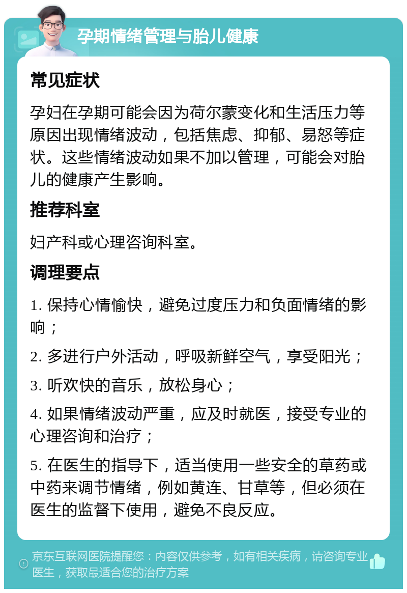 孕期情绪管理与胎儿健康 常见症状 孕妇在孕期可能会因为荷尔蒙变化和生活压力等原因出现情绪波动，包括焦虑、抑郁、易怒等症状。这些情绪波动如果不加以管理，可能会对胎儿的健康产生影响。 推荐科室 妇产科或心理咨询科室。 调理要点 1. 保持心情愉快，避免过度压力和负面情绪的影响； 2. 多进行户外活动，呼吸新鲜空气，享受阳光； 3. 听欢快的音乐，放松身心； 4. 如果情绪波动严重，应及时就医，接受专业的心理咨询和治疗； 5. 在医生的指导下，适当使用一些安全的草药或中药来调节情绪，例如黄连、甘草等，但必须在医生的监督下使用，避免不良反应。