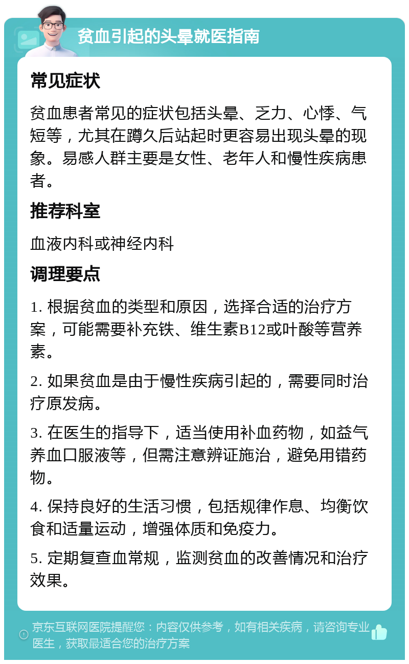 贫血引起的头晕就医指南 常见症状 贫血患者常见的症状包括头晕、乏力、心悸、气短等，尤其在蹲久后站起时更容易出现头晕的现象。易感人群主要是女性、老年人和慢性疾病患者。 推荐科室 血液内科或神经内科 调理要点 1. 根据贫血的类型和原因，选择合适的治疗方案，可能需要补充铁、维生素B12或叶酸等营养素。 2. 如果贫血是由于慢性疾病引起的，需要同时治疗原发病。 3. 在医生的指导下，适当使用补血药物，如益气养血口服液等，但需注意辨证施治，避免用错药物。 4. 保持良好的生活习惯，包括规律作息、均衡饮食和适量运动，增强体质和免疫力。 5. 定期复查血常规，监测贫血的改善情况和治疗效果。