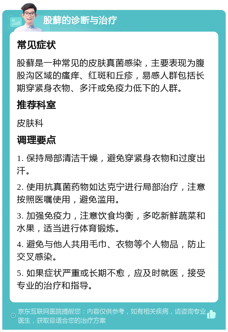 股藓的诊断与治疗 常见症状 股藓是一种常见的皮肤真菌感染，主要表现为腹股沟区域的瘙痒、红斑和丘疹，易感人群包括长期穿紧身衣物、多汗或免疫力低下的人群。 推荐科室 皮肤科 调理要点 1. 保持局部清洁干燥，避免穿紧身衣物和过度出汗。 2. 使用抗真菌药物如达克宁进行局部治疗，注意按照医嘱使用，避免滥用。 3. 加强免疫力，注意饮食均衡，多吃新鲜蔬菜和水果，适当进行体育锻炼。 4. 避免与他人共用毛巾、衣物等个人物品，防止交叉感染。 5. 如果症状严重或长期不愈，应及时就医，接受专业的治疗和指导。