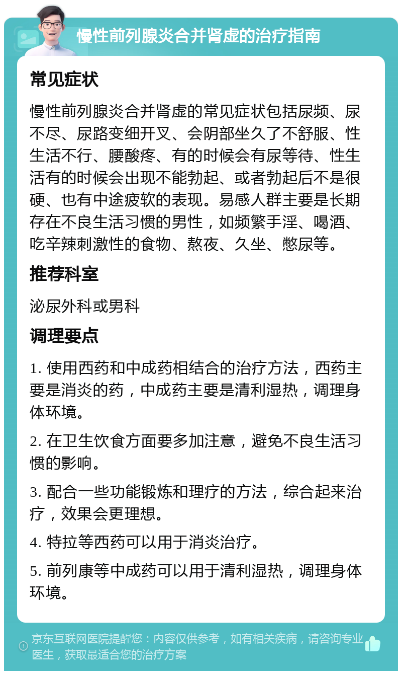 慢性前列腺炎合并肾虚的治疗指南 常见症状 慢性前列腺炎合并肾虚的常见症状包括尿频、尿不尽、尿路变细开叉、会阴部坐久了不舒服、性生活不行、腰酸疼、有的时候会有尿等待、性生活有的时候会出现不能勃起、或者勃起后不是很硬、也有中途疲软的表现。易感人群主要是长期存在不良生活习惯的男性，如频繁手淫、喝酒、吃辛辣刺激性的食物、熬夜、久坐、憋尿等。 推荐科室 泌尿外科或男科 调理要点 1. 使用西药和中成药相结合的治疗方法，西药主要是消炎的药，中成药主要是清利湿热，调理身体环境。 2. 在卫生饮食方面要多加注意，避免不良生活习惯的影响。 3. 配合一些功能锻炼和理疗的方法，综合起来治疗，效果会更理想。 4. 特拉等西药可以用于消炎治疗。 5. 前列康等中成药可以用于清利湿热，调理身体环境。