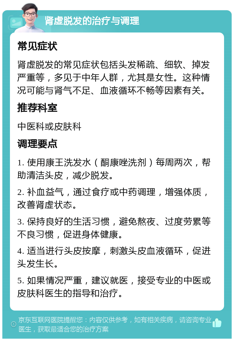 肾虚脱发的治疗与调理 常见症状 肾虚脱发的常见症状包括头发稀疏、细软、掉发严重等，多见于中年人群，尤其是女性。这种情况可能与肾气不足、血液循环不畅等因素有关。 推荐科室 中医科或皮肤科 调理要点 1. 使用康王洗发水（酮康唑洗剂）每周两次，帮助清洁头皮，减少脱发。 2. 补血益气，通过食疗或中药调理，增强体质，改善肾虚状态。 3. 保持良好的生活习惯，避免熬夜、过度劳累等不良习惯，促进身体健康。 4. 适当进行头皮按摩，刺激头皮血液循环，促进头发生长。 5. 如果情况严重，建议就医，接受专业的中医或皮肤科医生的指导和治疗。