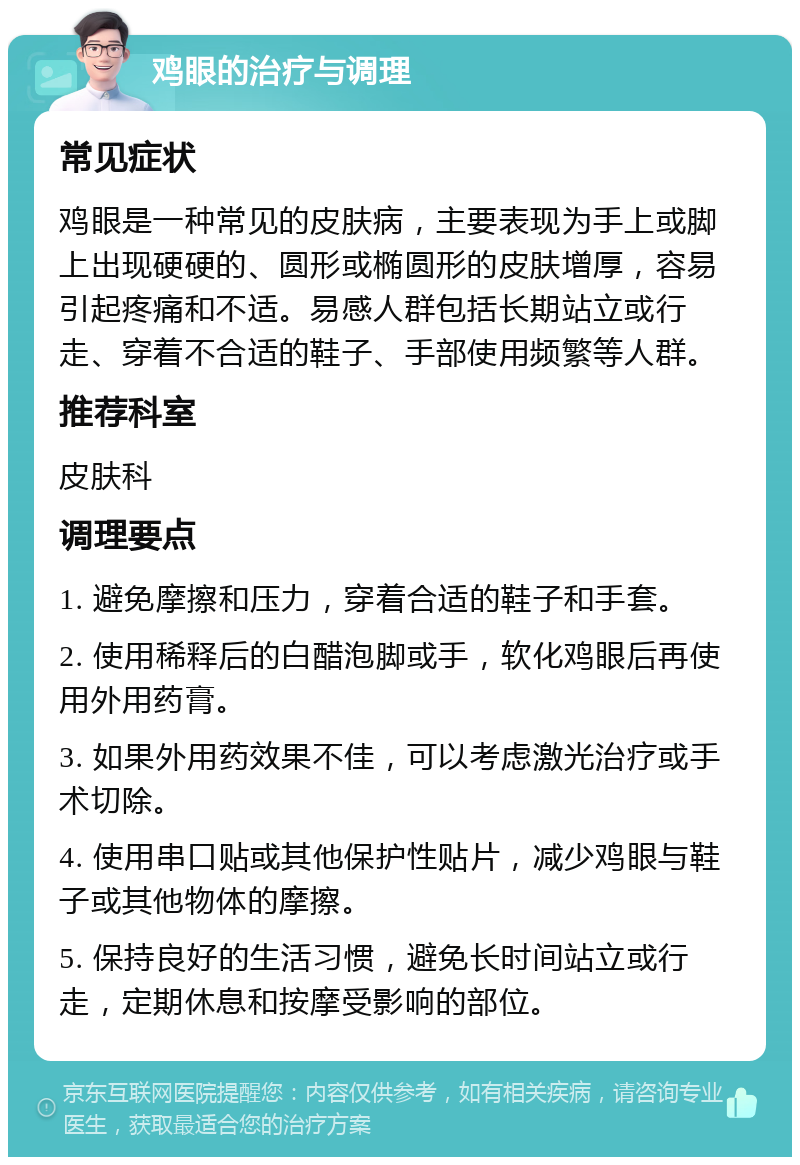 鸡眼的治疗与调理 常见症状 鸡眼是一种常见的皮肤病，主要表现为手上或脚上出现硬硬的、圆形或椭圆形的皮肤增厚，容易引起疼痛和不适。易感人群包括长期站立或行走、穿着不合适的鞋子、手部使用频繁等人群。 推荐科室 皮肤科 调理要点 1. 避免摩擦和压力，穿着合适的鞋子和手套。 2. 使用稀释后的白醋泡脚或手，软化鸡眼后再使用外用药膏。 3. 如果外用药效果不佳，可以考虑激光治疗或手术切除。 4. 使用串口贴或其他保护性贴片，减少鸡眼与鞋子或其他物体的摩擦。 5. 保持良好的生活习惯，避免长时间站立或行走，定期休息和按摩受影响的部位。