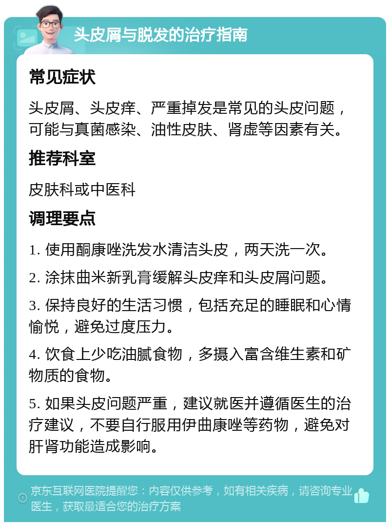 头皮屑与脱发的治疗指南 常见症状 头皮屑、头皮痒、严重掉发是常见的头皮问题，可能与真菌感染、油性皮肤、肾虚等因素有关。 推荐科室 皮肤科或中医科 调理要点 1. 使用酮康唑洗发水清洁头皮，两天洗一次。 2. 涂抹曲米新乳膏缓解头皮痒和头皮屑问题。 3. 保持良好的生活习惯，包括充足的睡眠和心情愉悦，避免过度压力。 4. 饮食上少吃油腻食物，多摄入富含维生素和矿物质的食物。 5. 如果头皮问题严重，建议就医并遵循医生的治疗建议，不要自行服用伊曲康唑等药物，避免对肝肾功能造成影响。