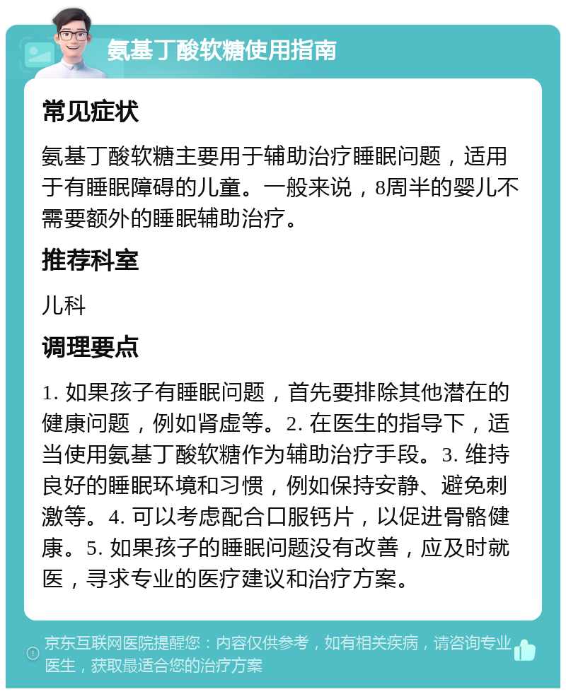 氨基丁酸软糖使用指南 常见症状 氨基丁酸软糖主要用于辅助治疗睡眠问题，适用于有睡眠障碍的儿童。一般来说，8周半的婴儿不需要额外的睡眠辅助治疗。 推荐科室 儿科 调理要点 1. 如果孩子有睡眠问题，首先要排除其他潜在的健康问题，例如肾虚等。2. 在医生的指导下，适当使用氨基丁酸软糖作为辅助治疗手段。3. 维持良好的睡眠环境和习惯，例如保持安静、避免刺激等。4. 可以考虑配合口服钙片，以促进骨骼健康。5. 如果孩子的睡眠问题没有改善，应及时就医，寻求专业的医疗建议和治疗方案。