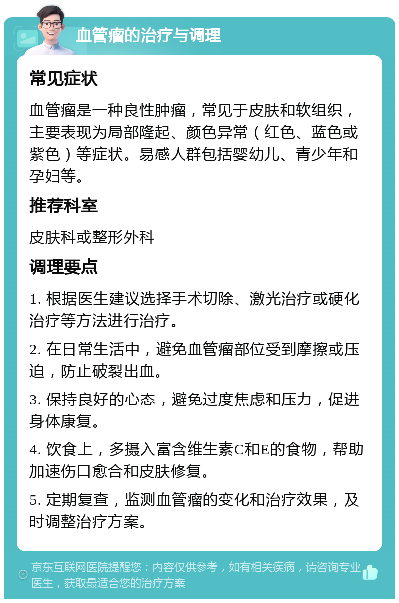 血管瘤的治疗与调理 常见症状 血管瘤是一种良性肿瘤，常见于皮肤和软组织，主要表现为局部隆起、颜色异常（红色、蓝色或紫色）等症状。易感人群包括婴幼儿、青少年和孕妇等。 推荐科室 皮肤科或整形外科 调理要点 1. 根据医生建议选择手术切除、激光治疗或硬化治疗等方法进行治疗。 2. 在日常生活中，避免血管瘤部位受到摩擦或压迫，防止破裂出血。 3. 保持良好的心态，避免过度焦虑和压力，促进身体康复。 4. 饮食上，多摄入富含维生素C和E的食物，帮助加速伤口愈合和皮肤修复。 5. 定期复查，监测血管瘤的变化和治疗效果，及时调整治疗方案。