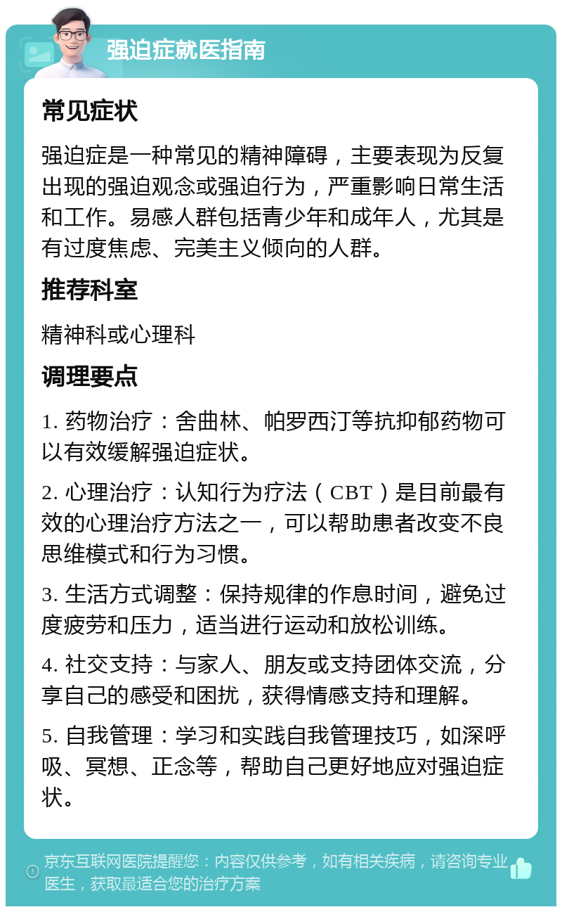 强迫症就医指南 常见症状 强迫症是一种常见的精神障碍，主要表现为反复出现的强迫观念或强迫行为，严重影响日常生活和工作。易感人群包括青少年和成年人，尤其是有过度焦虑、完美主义倾向的人群。 推荐科室 精神科或心理科 调理要点 1. 药物治疗：舍曲林、帕罗西汀等抗抑郁药物可以有效缓解强迫症状。 2. 心理治疗：认知行为疗法（CBT）是目前最有效的心理治疗方法之一，可以帮助患者改变不良思维模式和行为习惯。 3. 生活方式调整：保持规律的作息时间，避免过度疲劳和压力，适当进行运动和放松训练。 4. 社交支持：与家人、朋友或支持团体交流，分享自己的感受和困扰，获得情感支持和理解。 5. 自我管理：学习和实践自我管理技巧，如深呼吸、冥想、正念等，帮助自己更好地应对强迫症状。