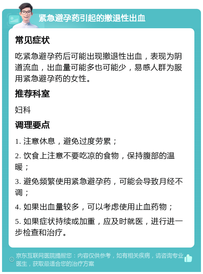 紧急避孕药引起的撤退性出血 常见症状 吃紧急避孕药后可能出现撤退性出血，表现为阴道流血，出血量可能多也可能少，易感人群为服用紧急避孕药的女性。 推荐科室 妇科 调理要点 1. 注意休息，避免过度劳累； 2. 饮食上注意不要吃凉的食物，保持腹部的温暖； 3. 避免频繁使用紧急避孕药，可能会导致月经不调； 4. 如果出血量较多，可以考虑使用止血药物； 5. 如果症状持续或加重，应及时就医，进行进一步检查和治疗。