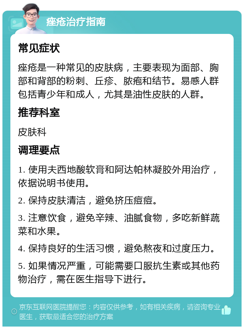 痤疮治疗指南 常见症状 痤疮是一种常见的皮肤病，主要表现为面部、胸部和背部的粉刺、丘疹、脓疱和结节。易感人群包括青少年和成人，尤其是油性皮肤的人群。 推荐科室 皮肤科 调理要点 1. 使用夫西地酸软膏和阿达帕林凝胶外用治疗，依据说明书使用。 2. 保持皮肤清洁，避免挤压痘痘。 3. 注意饮食，避免辛辣、油腻食物，多吃新鲜蔬菜和水果。 4. 保持良好的生活习惯，避免熬夜和过度压力。 5. 如果情况严重，可能需要口服抗生素或其他药物治疗，需在医生指导下进行。